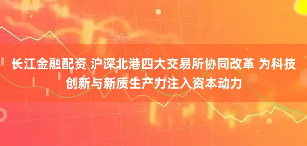 长江金融配资 沪深北港四大交易所协同改革 为科技创新与新质生产力注入资本动力