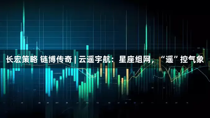 长宏策略 链博传奇 | 云遥宇航：星座组网，“遥”控气象