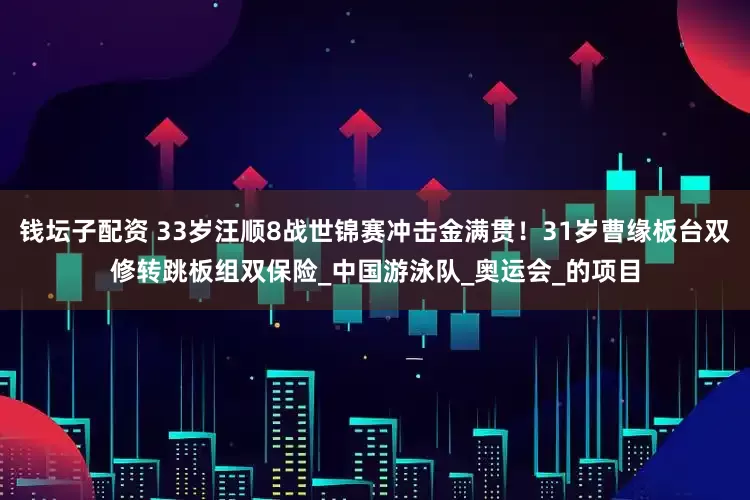 钱坛子配资 33岁汪顺8战世锦赛冲击金满贯！31岁曹缘板台双修转跳板组双保险_中国游泳队_奥运会_的项目