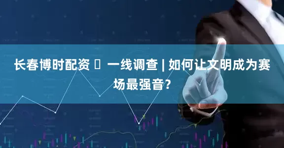 长春博时配资 ​一线调查 | 如何让文明成为赛场最强音？