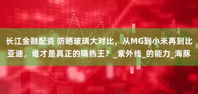 长江金融配资 防晒玻璃大对比，从MG到小米再到比亚迪，谁才是真正的隔热王？_紫外线_的能力_海豚
