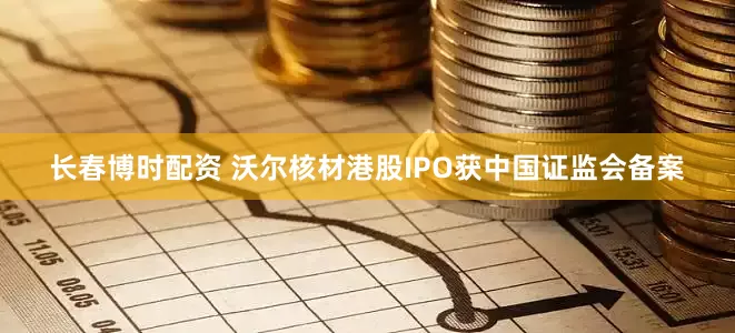 长春博时配资 沃尔核材港股IPO获中国证监会备案