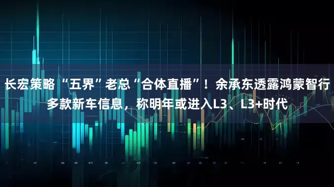 长宏策略 “五界”老总“合体直播”！余承东透露鸿蒙智行多款新车信息，称明年或进入L3、L3+时代