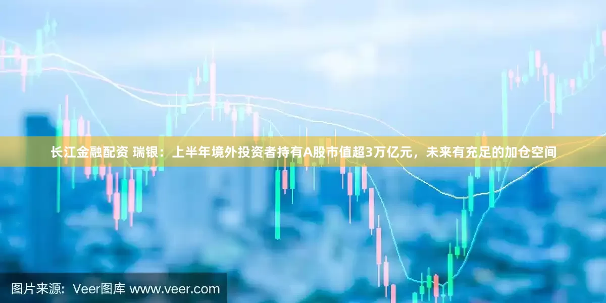 长江金融配资 瑞银：上半年境外投资者持有A股市值超3万亿元，未来有充足的加仓空间