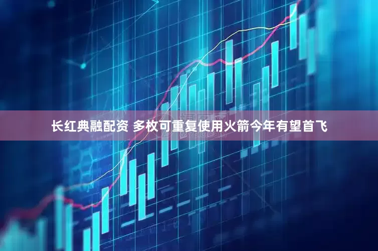 长红典融配资 多枚可重复使用火箭今年有望首飞