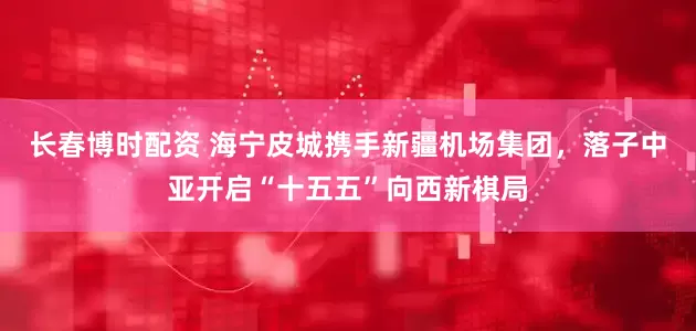长春博时配资 海宁皮城携手新疆机场集团,落子中亚开启“十五五”向西新棋局