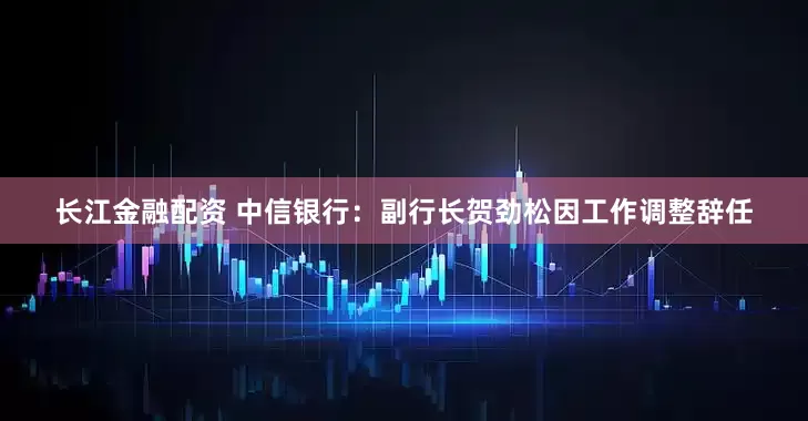 长江金融配资 中信银行:副行长贺劲松因工作调整辞任